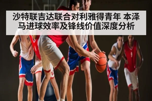 沙特联吉达联合对利雅得青年 本泽马进球效率及锋线价值深度分析